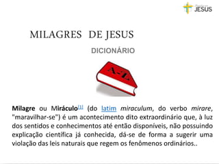 DICIONÁRIO
Milagre ou Miráculo[1] (do latim miraculum, do verbo mirare,
"maravilhar-se") é um acontecimento dito extraordinário que, à luz
dos sentidos e conhecimentos até então disponíveis, não possuindo
explicação científica já conhecida, dá-se de forma a sugerir uma
violação das leis naturais que regem os fenômenos ordinários..
MILAGRES DE JESUS
 