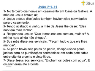 29/05/2017 4
João 2:1-11
1- No terceiro dia houve um casamento em Caná da Galiléia. A
mãe de Jesus estava ali;
2- Jesus e seus discípulos também haviam sido convidados
para o casamento.
3- Tendo acabado o vinho, a mãe de Jesus lhe disse: "Eles
não têm mais vinho".
4- Respondeu Jesus: "Que temos nós em comum, mulher? A
minha hora ainda não chegou".
5- Sua mãe disse aos serviçais: "Façam tudo o que ele lhes
mandar".
6- Ali perto havia seis potes de pedra, do tipo usado pelos
judeus para as purificações cerimoniais; em cada pote cabia
entre oitenta a cento e vinte litros.
7- Disse Jesus aos serviçais: "Encham os potes com água". E
os encheram até à borda.
 