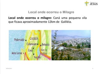 Local onde ocorreu o Milagre
29/05/2017 6
Local onde ocorreu o milagre: Caná uma pequena vila
que ficava aproximadamente 12km de Galiléia.
 