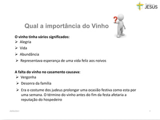 Qual a importância do Vinho
29/05/2017 7
 Alegria
 Vida
O vinho tinha vários significados:
 Abundância
 Representava esperança de uma vida feliz aos noivos
A falta do vinho no casamento causava:
 Vergonha
 Desonra da família
 Era o costume dos judeus prolongar uma ocasião festiva como esta por
uma semana. O término do vinho antes do fim da festa afetaria a
reputação do hospedeiro
 