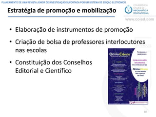 PLANEAMENTO DE UMA REVISTA JÚNIOR DE INVESTIGAÇÃO SUPORTADA POR UM SISTEMA DE EDIÇÃO ELETRÓNICO


    Estratégia de promoção e mobilização

     • Elaboração de instrumentos de promoção
     • Criação de bolsa de professores interlocutores
       nas escolas
     • Constituição dos Conselhos
       Editorial e Científico




                                                                                                  10
 