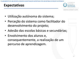 PLANEAMENTO DE UMA REVISTA JÚNIOR DE INVESTIGAÇÃO SUPORTADA POR UM SISTEMA DE EDIÇÃO ELETRÓNICO


    Expectativas

     • Utilização autónoma do sistema;
     • Perceção do sistema como facilitador do
       desenvolvimento do projeto;
     • Adesão das escolas básicas e secundárias;
     • Envolvimento dos alunos e,
       consequentemente, a realização de um
       percurso de aprendizagem.


                                                                                                  13
 