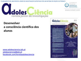 PLANEAMENTO DE UMA REVISTA JÚNIOR DE INVESTIGAÇÃO SUPORTADA POR UM SISTEMA DE EDIÇÃO ELETRÓNICO




    Desenvolver
    a consciência científica dos
    alunos




   www.adolesciencia.ipb.pt
   adolesciencia@ipb.pt
   facebook.com/revistaadolesciencia
 