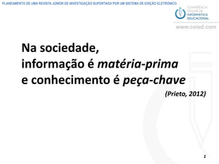 PLANEAMENTO DE UMA REVISTA JÚNIOR DE INVESTIGAÇÃO SUPORTADA POR UM SISTEMA DE EDIÇÃO ELETRÓNICO




          Na sociedade,
          informação é matéria-prima
          e conhecimento é peça-chave
                                                                                        (Prieto, 2012)




                                                                                                     2
 