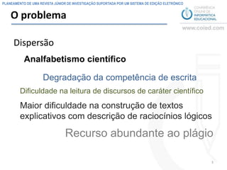 PLANEAMENTO DE UMA REVISTA JÚNIOR DE INVESTIGAÇÃO SUPORTADA POR UM SISTEMA DE EDIÇÃO ELETRÓNICO


    O problema

     Dispersão
           Analfabetismo científico

                     Degradação da competência de escrita
         Dificuldade na leitura de discursos de caráter científico
         Maior dificuldade na construção de textos
         explicativos com descrição de raciocínios lógicos

                                 Recurso abundante ao plágio

                                                                                                  3
 