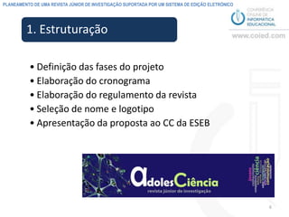PLANEAMENTO DE UMA REVISTA JÚNIOR DE INVESTIGAÇÃO SUPORTADA POR UM SISTEMA DE EDIÇÃO ELETRÓNICO




         1. Estruturação

          • Definição das fases do projeto
          • Elaboração do cronograma
          • Elaboração do regulamento da revista
          • Seleção de nome e logotipo
          • Apresentação da proposta ao CC da ESEB




                                                                                                  6
 