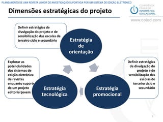 PLANEAMENTO DE UMA REVISTA JÚNIOR DE INVESTIGAÇÃO SUPORTADA POR UM SISTEMA DE EDIÇÃO ELETRÓNICO


    Dimensões estratégicas do projeto

           Definir estratégias de
           divulgação do projeto e de
           sensibilização das escolas de
           terceiro ciclo e secundário           Estratégia
                                                     de
                                                 orientação
    Explorar as                                                                             Definir estratégias
    potencialidades                                                                          de divulgação do
    dos sistemas de                                                                               projeto e de
    edição eletrónica                                                                       sensibilização das
    de revistas                                                                                      escolas de
    enquanto suporte                                                                           terceiro ciclo e
    de um projeto             Estratégia                           Estratégia                       secundário
    editorial jovem
                             tecnológica                          promocional


                                                                                                            7
 