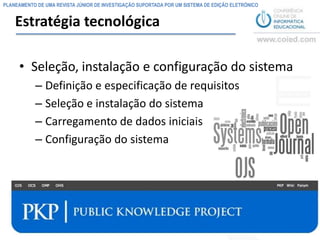 PLANEAMENTO DE UMA REVISTA JÚNIOR DE INVESTIGAÇÃO SUPORTADA POR UM SISTEMA DE EDIÇÃO ELETRÓNICO


    Estratégia tecnológica

     • Seleção, instalação e configuração do sistema
           – Definição e especificação de requisitos
           – Seleção e instalação do sistema
           – Carregamento de dados iniciais
           – Configuração do sistema




                                                                                                  8
 