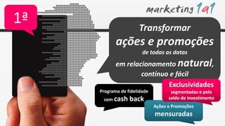 1ª                    Transformar
            ações e promoções
                        de todas as datas
            em relacionamento natural,
                    contínuo e fácil
                            Exclusividades
     Programa de fidelidade          segmentadas e pelo
      com cash    back              saldo de investimento
                              Ações e Promoções
                              mensuradas
 