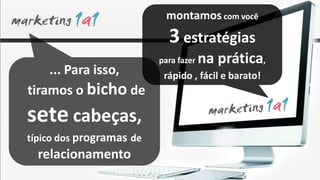 montamos com você
                            3 estratégias
                          para fazer   na prática,
    ... Para isso,         rápido , fácil e barato!
tiramos o bicho de
sete cabeças,
típico dos programas de
  relacionamento
 