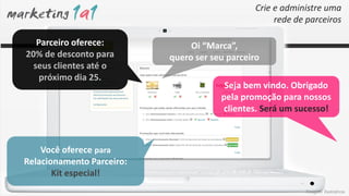 Crie e administre uma
                                                     rede de parceiros

   Parceiro oferece:            Oi “Marca”,
20% de desconto para       quero ser seu parceiro
  seus clientes até o
    próximo dia 25.
                                        Seja bem vindo. Obrigado
                                       pela promoção para nossos
                                       clientes. Será um sucesso!



    Você oferece para
Relacionamento Parceiro:
       Kit especial!
                                                            Imagens ilustrativas
 