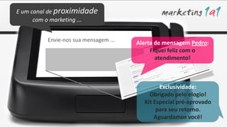 E um canal de proximidade
      com o marketing ...


         Envie-nos sua mensagem ...
                                      Alerta de mensagem Pedro:
                                           Fiquei feliz com o
                                             atendimento!



                                              Exclusividade:
                                          Obrigado pelo elogio!
                                        Kit Especial pré-aprovado
                                             para seu retorno.
                                            Aguardamos você!
 