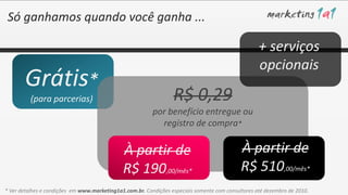 Só ganhamos quando você ganha ...

                                                                                                    + serviços
                                                                                                    opcionais
       Grátis*
          (para parcerias)                                        R$ 0,29
                                                          por benefício entregue ou
                                                            registro de compra*

                                              À partir de                                    À partir de
                                              R$ 190,00/mês*                                 R$ 510,00/mês*
* Ver detalhes e condições em www.marketing1a1.com.br. Condições especiais somente com consultores até dezembro de 2010.
 