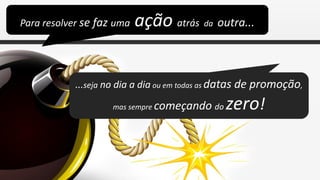 Para resolver se faz uma   ação atrás da outra...


            ...seja no dia a dia ou em todas as datas de promoção,

                    mas sempre começando do    zero!
 
