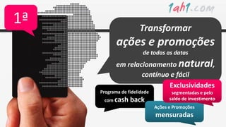1ª                    Transformar
            ações e promoções
                        de todas as datas
            em relacionamento natural,
                    contínuo e fácil
                            Exclusividades
     Programa de fidelidade          segmentadas e pelo
      com cash    back              saldo de investimento
                              Ações e Promoções
                              mensuradas
 