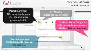 Crie e administre uma
                                                     rede de parceiros

   Parceiro oferece:            Oi “Marca”,
20% de desconto para       quero ser seu parceiro
  seus clientes até o
    próximo dia 25.
                                        Seja bem vindo. Obrigado
                                       pela promoção para nossos
                                       clientes. Será um sucesso!



    Você oferece para
Relacionamento Parceiro:
       Kit especial!
                                                            Imagens ilustrativas
 