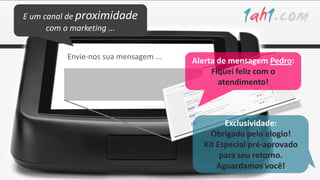 E um canal de proximidade
      com o marketing ...


         Envie-nos sua mensagem ...
                                      Alerta de mensagem Pedro:
                                           Fiquei feliz com o
                                             atendimento!



                                              Exclusividade:
                                          Obrigado pelo elogio!
                                        Kit Especial pré-aprovado
                                             para seu retorno.
                                            Aguardamos você!
 