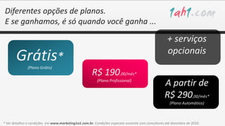 Diferentes opções de planos.
 E se ganhamos, é só quando você ganha ...

                                                                                                    + serviços
                                                                                                    opcionais
       Grátis*
               (Plano Grátis)
                                                      R$ 190,00/mês*
                                                         (Plano Profissional)
                                                                                                  A partir de
                                                                                                  R$ 290,00/mês*
                                                                                                     (Plano Automático)



* Ver detalhes e condições em www.marketing1a1.com.br. Condições especiais somente com consultores até dezembro de 2010.
 