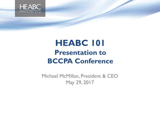 Michael McMillan, President & CEO
May 29, 2017
HEABC 101
Presentation to
BCCPA Conference
 