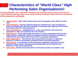 Characteristics of “World Class” High Performing Sales Organizations© ,[object Object],[object Object],[object Object],[object Object],[object Object],[object Object],[object Object],Every high performing  sales organization identifies and continually improves their performance in  the areas listed below because they are so closely linked to continuous improvement and consistently  exceeding  revenue and  profit goals. 