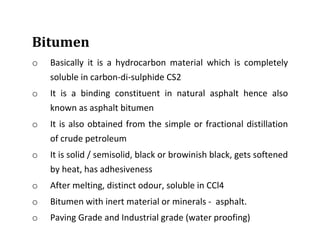 Bitumen
o Basically it is a hydrocarbon material which is completely
soluble in carbon-di-sulphide CS2
o It is a binding constituent in natural asphalt hence also
known as asphalt bitumen
o It is also obtained from the simple or fractional distillation
of crude petroleum
o It is solid / semisolid, black or browinish black, gets softened
by heat, has adhesiveness
o After melting, distinct odour, soluble in CCl4
o Bitumen with inert material or minerals - asphalt.
o Paving Grade and Industrial grade (water proofing)
 