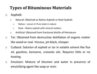 Types of Bituminous Materials
o Asphalt:
o Natural: Obtained as Native Asphalt or Rock Asphalt
o Native – occurs in Pure state in nature
o Rock – Native asphalt with mineral matters
o Artificial: Obtained from fractional distilln of Petroleum
o Tar: Obtained from destructive distillation of organic matter
like wood or coal. Viscous, jet-black, cheaper
o Cutback: Solution of asphalt or tar in volatile solvent like flux
oil, gasoline, kerosene, creosote oils. Requires little or no
heating.
o Emulsion: Mixture of bitumen and water in presence of
emulsifying agent like soap or resin
 