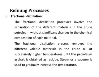 Refining Processes
o Fractional distillation:
The fractional distillation processes involve the
separation of the different materials in the crude
petroleum without significant changes in the chemical
composition of each material.
The fractional distillation process removes the
different volatile materials in the crude oil at
successively higher temperatures until the petroleum
asphalt is obtained as residue. Steam or a vacuum is
used to gradually increase the temperature.
 