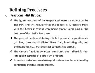 Refining Processes
o Fractional distillation:
 The lighter fractions of the evaporated materials collect on the
top tray, and the heavier fractions collect in successive trays,
with the heaviest residue containing asphalt remaining at the
bottom of the distillation tower.
 The products obtained during this first phase of separation are
gasoline, kerosene distillate; diesel fuel, lubricating oils, and
the heavy residual material that contains the asphalt.
 The various fractions collected are stored and refined further
into specific grades of petroleum products.
 Note that a desired consistency of residue can be obtained by
continuing the distillation process.
 
