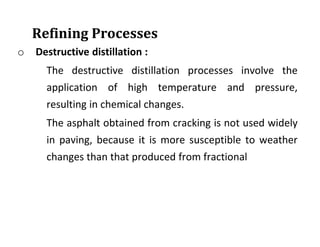 Refining Processes
o Destructive distillation :
The destructive distillation processes involve the
application of high temperature and pressure,
resulting in chemical changes.
The asphalt obtained from cracking is not used widely
in paving, because it is more susceptible to weather
changes than that produced from fractional
 