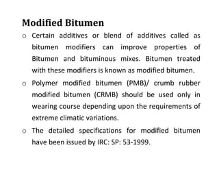 Modified Bitumen
o Certain additives or blend of additives called as
bitumen modifiers can improve properties of
Bitumen and bituminous mixes. Bitumen treated
with these modifiers is known as modified bitumen.
o Polymer modified bitumen (PMB)/ crumb rubber
modified bitumen (CRMB) should be used only in
wearing course depending upon the requirements of
extreme climatic variations.
o The detailed specifications for modified bitumen
have been issued by IRC: SP: 53-1999.
 