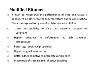 Modified Bitumen
o It must be noted that the performance of PMB and CRMB is
dependent on strict control on temperature during construction.
The advantages of using modified bitumen are as follows
o Lower susceptibility to daily and seasonal temperature
variations
o Higher resistance to deformation at high pavement
temperature
o Better age resistance properties
o Higher fatigue life for mixes
o Better adhesion between aggregates and binder
o Prevention of cracking and reflective cracking
 