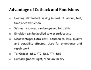 Advantage of Cutback and Emulsions
o Heating eliminated, saving in cost of labour, fuel,
time of construction
o Sets early so road can be opened for traffic
o Emulsion can be applied to wet surface also
o Disadvantage: Extra cost, bitumen % less, quality
and durability affected. Used for emergency and
repair work
o Tar Grades: RT1, RT2, RT3. RT4, RT5
o Cutback grades: Light, Medium, heavy
 