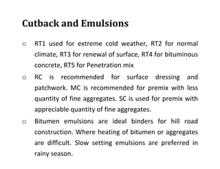 Cutback and Emulsions
o RT1 used for extreme cold weather, RT2 for normal
climate, RT3 for renewal of surface, RT4 for bituminous
concrete, RT5 for Penetration mix
o RC is recommended for surface dressing and
patchwork. MC is recommended for premix with less
quantity of fine aggregates. SC is used for premix with
appreciable quantity of fine aggregates.
o Bitumen emulsions are ideal binders for hill road
construction. Where heating of bitumen or aggregates
are difficult. Slow setting emulsions are preferred in
rainy season.
 