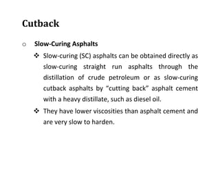 Cutback
o Slow-Curing Asphalts
 Slow-curing (SC) asphalts can be obtained directly as
slow-curing straight run asphalts through the
distillation of crude petroleum or as slow-curing
cutback asphalts by “cutting back” asphalt cement
with a heavy distillate, such as diesel oil.
 They have lower viscosities than asphalt cement and
are very slow to harden.
 