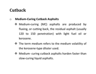Cutback
o Medium-Curing Cutback Asphalts
 Medium-curing (MC) asphalts are produced by
fluxing, or cutting back, the residual asphalt (usually
120 to 150 penetration) with light fuel oil or
kerosene.
 The term medium refers to the medium volatility of
the kerosene-type diluter used.
 Medium- curing cutback asphalts harden faster than
slow-curing liquid asphalts.
 