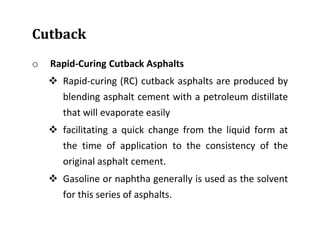 Cutback
o Rapid-Curing Cutback Asphalts
 Rapid-curing (RC) cutback asphalts are produced by
blending asphalt cement with a petroleum distillate
that will evaporate easily
 facilitating a quick change from the liquid form at
the time of application to the consistency of the
original asphalt cement.
 Gasoline or naphtha generally is used as the solvent
for this series of asphalts.
 