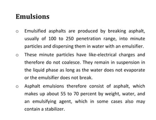 Emulsions
o Emulsified asphalts are produced by breaking asphalt,
usually of 100 to 250 penetration range, into minute
particles and dispersing them in water with an emulsifier.
o These minute particles have like-electrical charges and
therefore do not coalesce. They remain in suspension in
the liquid phase as long as the water does not evaporate
or the emulsifier does not break.
o Asphalt emulsions therefore consist of asphalt, which
makes up about 55 to 70 percent by weight, water, and
an emulsifying agent, which in some cases also may
contain a stabilizer.
 