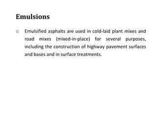 Emulsions
o Emulsified asphalts are used in cold-laid plant mixes and
road mixes (mixed-in-place) for several purposes,
including the construction of highway pavement surfaces
and bases and in surface treatments.
 