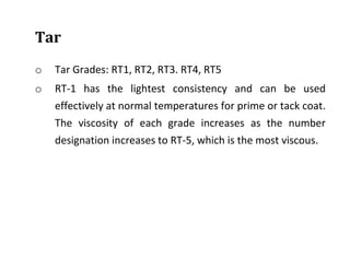 Tar
o Tar Grades: RT1, RT2, RT3. RT4, RT5
o RT-1 has the lightest consistency and can be used
effectively at normal temperatures for prime or tack coat.
The viscosity of each grade increases as the number
designation increases to RT-5, which is the most viscous.
 