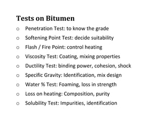 Tests on Bitumen
o Penetration Test: to know the grade
o Softening Point Test: decide suitability
o Flash / Fire Point: control heating
o Viscosity Test: Coating, mixing properties
o Ductility Test: binding power, cohesion, shock
o Specific Gravity: Identification, mix design
o Water % Test: Foaming, loss in strength
o Loss on heating: Composition, purity
o Solubility Test: Impurities, identification
 