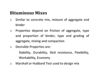 Bituminous Mixes
o Similar to concrete mix, mixture of aggregate and
binder
o Properties depend on friction of aggregate, type
and proportion of binder, type and grading of
aggregate, mixing and compaction
o Desirable Properties are:
Stability, Durability, Skid resistance, Flexibility,
Workability, Economy
o Marshall or Hubbard Test used to design mix
 