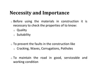 Necessity and Importance
o Before using the materials in construction it is
necessary to check the properties of to know:
o Quality
o Suitability
o To prevent the faults in the construction like
o Cracking, Waves, Corrugations, Potholes
o To maintain the road in good, serviceable and
working condition
 