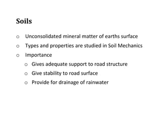 Soils
o Unconsolidated mineral matter of earths surface
o Types and properties are studied in Soil Mechanics
o Importance
o Gives adequate support to road structure
o Give stability to road surface
o Provide for drainage of rainwater
 