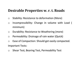 Desirable Properties w. r. t. Roads
o Stability: Resistance to deformation (More)
o Incompressibility: Change in volume with Load (
minimum)
o Durability: Resistance to Weathering (more)
o Permeability: Drainage of rain water (Quick)
o Ease of Compaction: Should get easily compacted.
Important Tests:
o Shear Test, Bearing Test, Permeability Test
 
