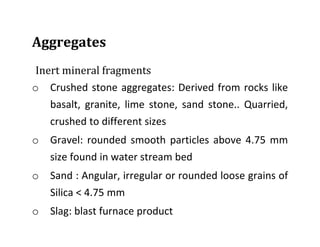 Aggregates
Inert mineral fragments
o Crushed stone aggregates: Derived from rocks like
basalt, granite, lime stone, sand stone.. Quarried,
crushed to different sizes
o Gravel: rounded smooth particles above 4.75 mm
size found in water stream bed
o Sand : Angular, irregular or rounded loose grains of
Silica < 4.75 mm
o Slag: blast furnace product
 