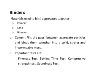 Binders
Materials used to bind aggregates together
o Cement
o Lime
o Bitumen
o Cement Fills the gaps between aggregate particles
and binds them together into a solid, strong and
impermeable mass.
o Important tests are:
Fineness Test, Setting Time Test, Compressive
strength test, Soundness Test
 