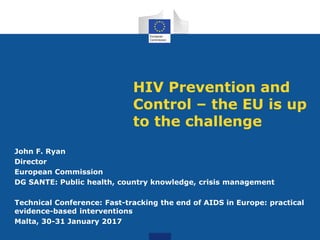 HIV Prevention and
Control – the EU is up
to the challenge
John F. Ryan
Director
European Commission
DG SANTE: Public health, country knowledge, crisis management
Technical Conference: Fast-tracking the end of AIDS in Europe: practical
evidence-based interventions
Malta, 30-31 January 2017
 