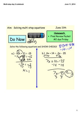 Multi­step day 2.notebook
1
June 11, 2014
Homework
• Final Review Packet
#2 due Friday
Aim: Solving multi-step equations
Solve the following equations and SHOW CHECKS!
a.) -5(x + 2) = -15 b.) 4x + 14 = -3x - 35
Do Now
June 11th
 