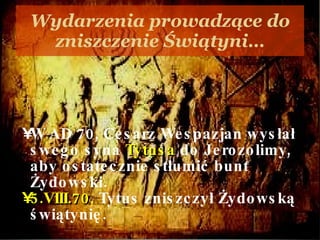 Wydarzenia prowadzące do zniszczenie Świątyni… W AD 70, Cesarz Wespazjan wysłał swego syna  Tytusa  do Jerozolimy, aby ostatecznie stłumić bunt Żydowski.  5.VIII.70 ,  Tytus zniszczył Żydowską świątynię.  