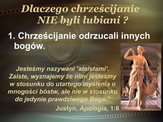 Dlaczego chrześcijanie   NIE  byli lubiani ? 1. Chrześcijanie odrzucali innych bogów.  Jesteśmy nazywani ‘ateistami ’. Zaiste, wyznajemy  ż e nimi jesteśmy w stosunku do utartego myślenia o mnogości bóstw, ale nie w stosunku do jedynie prawdziwego Boga .” Just y n,  Apologia,  1:6 